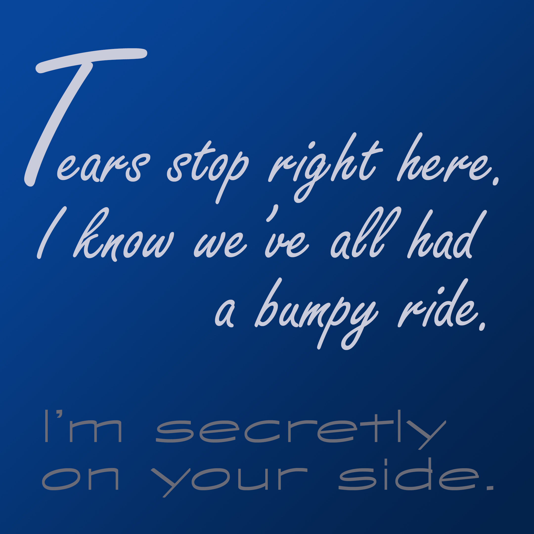 Tears stop right here. I know we've all had a bumpy ride. I'm secretly on your side. 