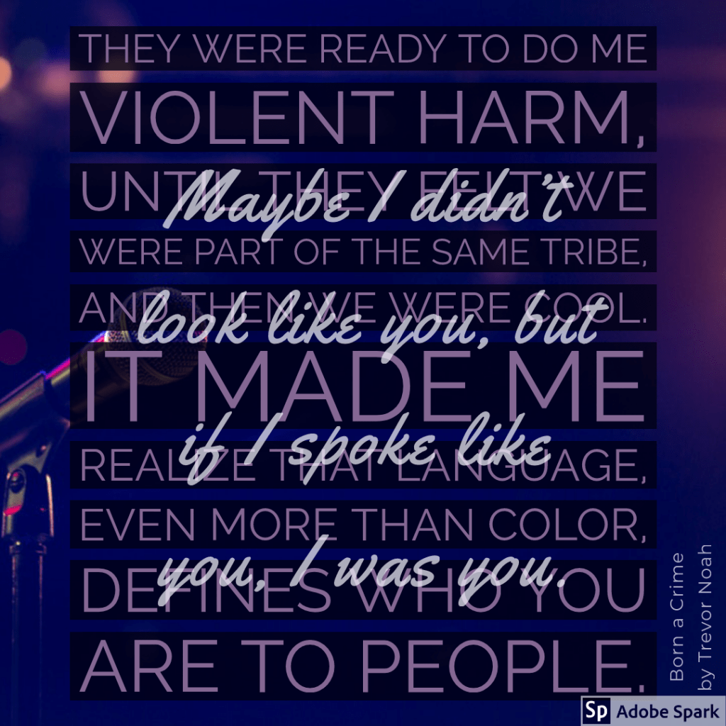 They were ready to do me violent harm, until they felt we were part of the same tribe, and then we were cool. It made me realize that language, even more than color, defines who you are to people.
Maybe I didn’t look like you, but if I spoke like you, I was you.