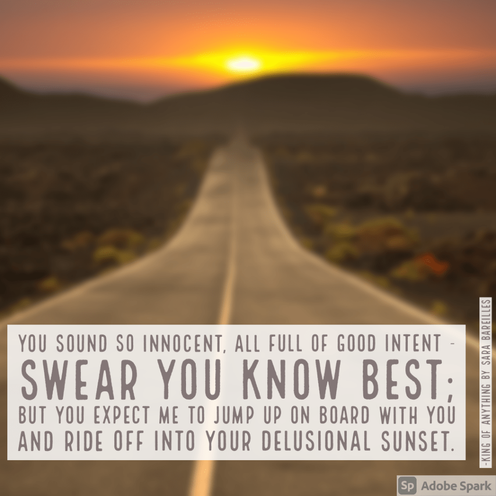 You sound so innocent, all full of good intent
Swear you know best
But you expect me to jump up on board with you
And ride off into your delusional sunset