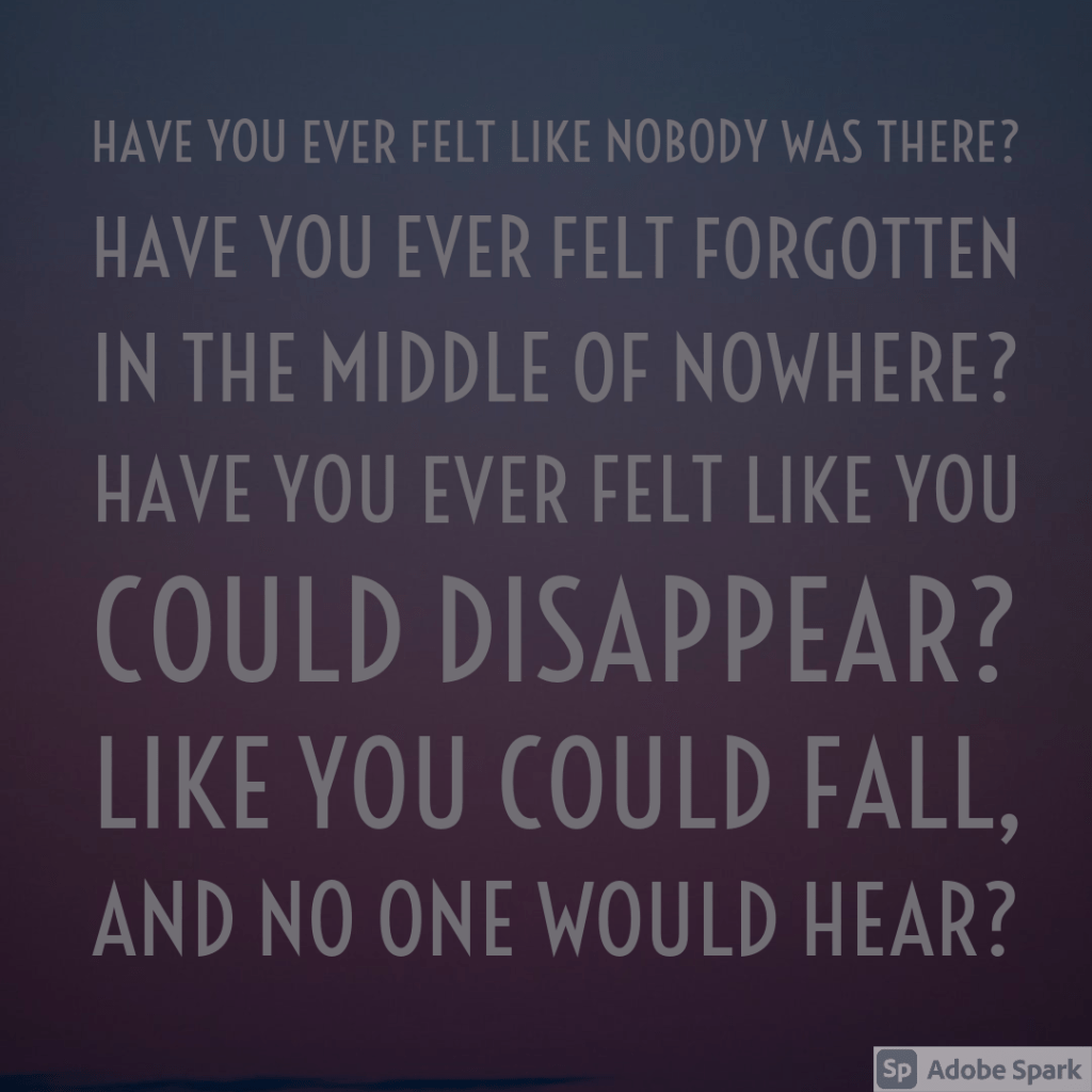 Have you ever felt like nobody was there?
Have you ever felt forgotten in the middle of nowhere?
Have you ever felt like you could disappear?
Like you could fall, and no one would hear?