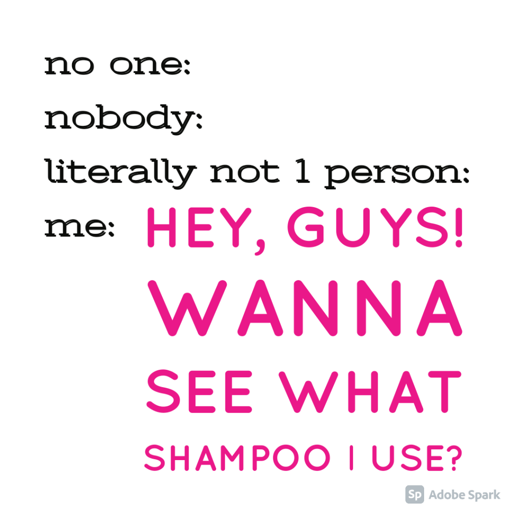 no one, nobody, literally not one person, me: Hey guys! wanna see what shampoo I use?