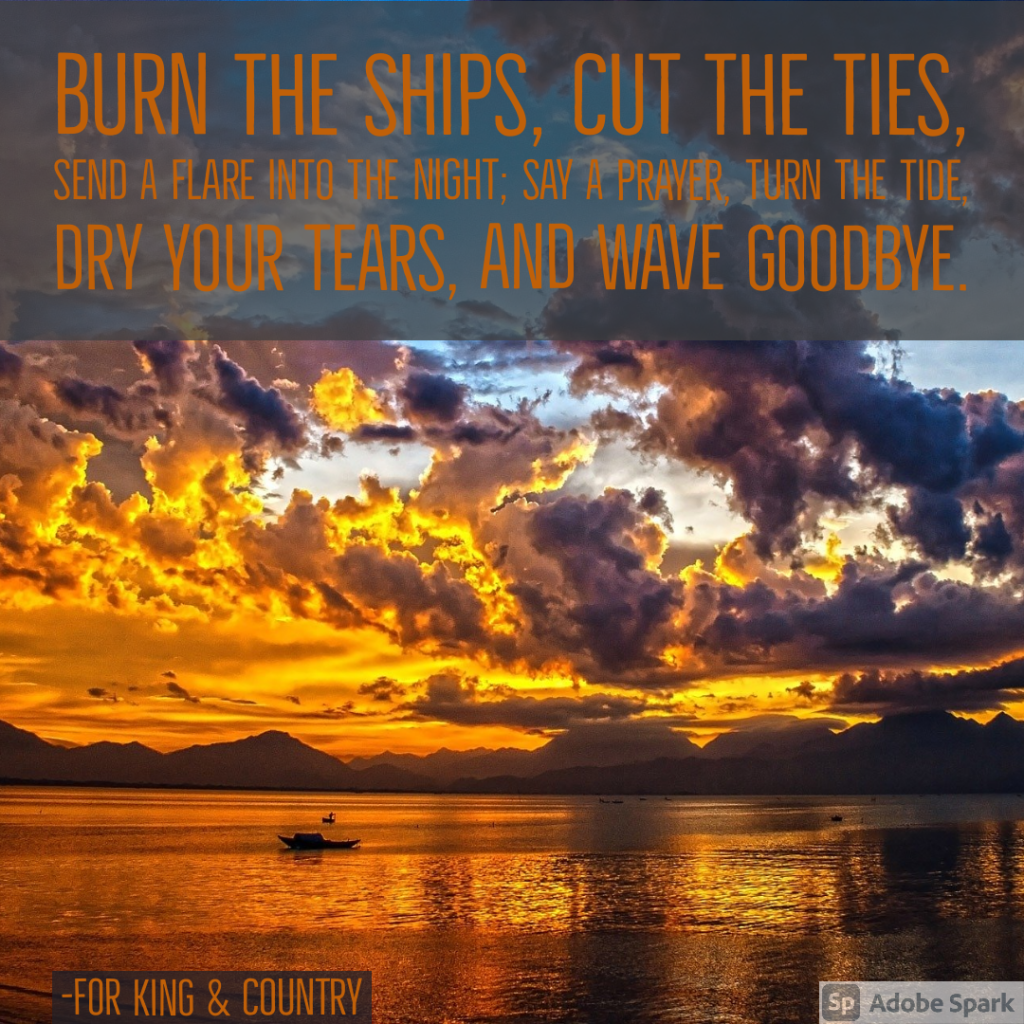 Burn the ships, cut the ties, send a flare into the night; say a prayer, turn the tide, dry your tears, and wave goodbye. - Burn the Ships by King and Country