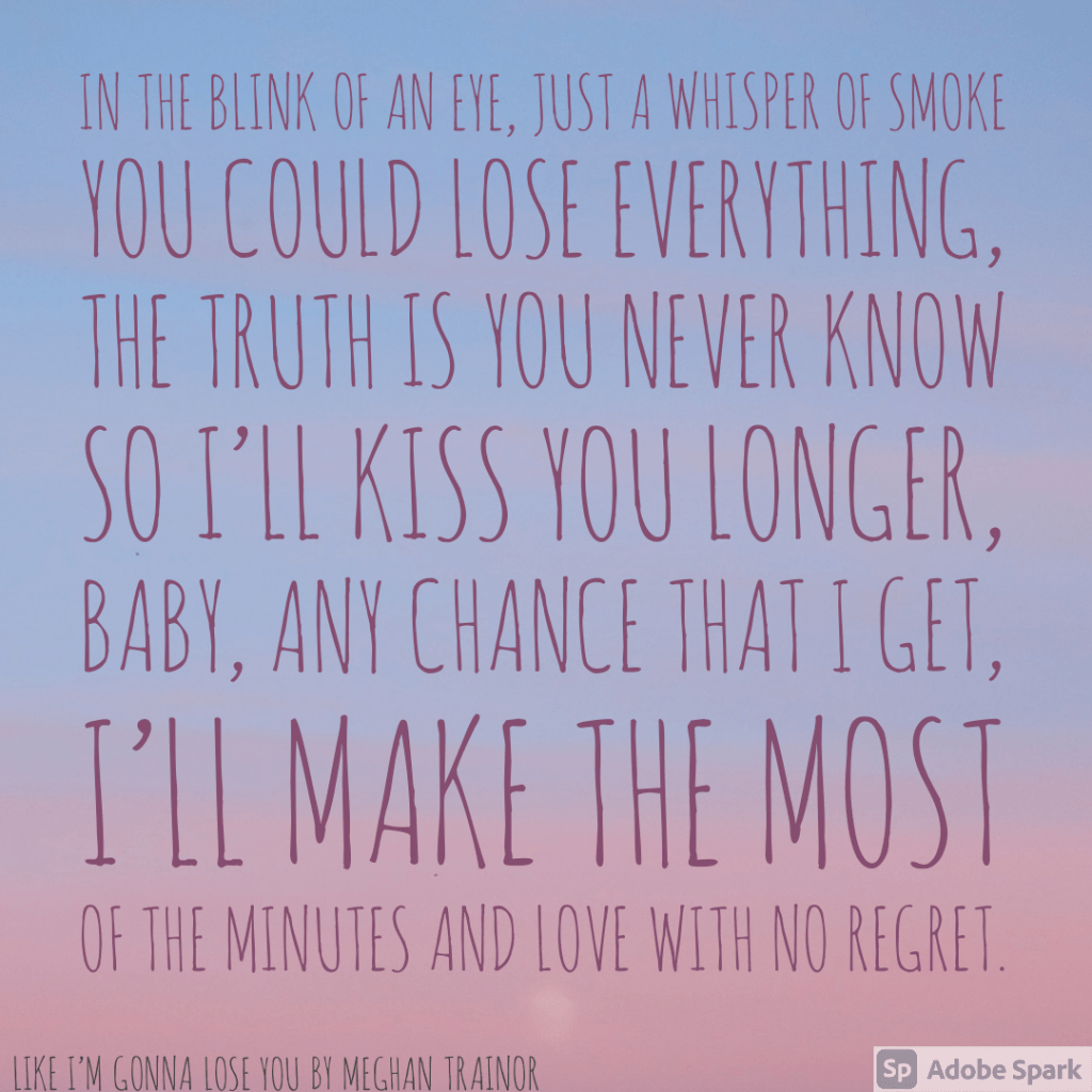 Lyrics from Like I'm Gonna Lose You - In the blink of an eye, Just a whisper of smoke, You could lose everything The truth is you never known. So I'll kiss you longer, baby, Any chance that I get, I'll make the most of the minutes and love with no regrets.