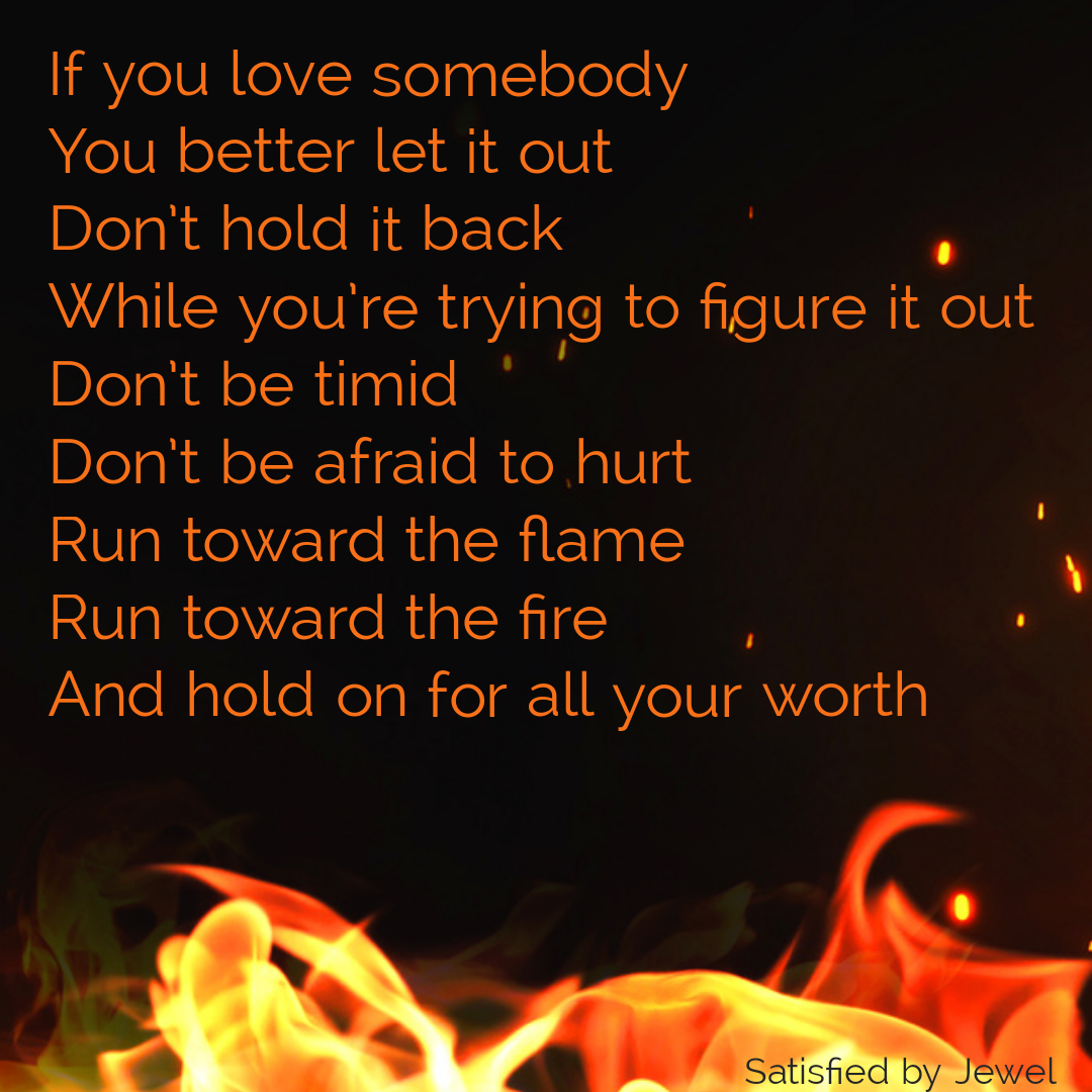Satisfied by Jewel Lyrics: If you love somebody You better let it out Don't hold it back While you're trying to figure it out Don't be timid Don't be afraid to hurt Run toward the flame Run toward the fire And hold on for all your worth